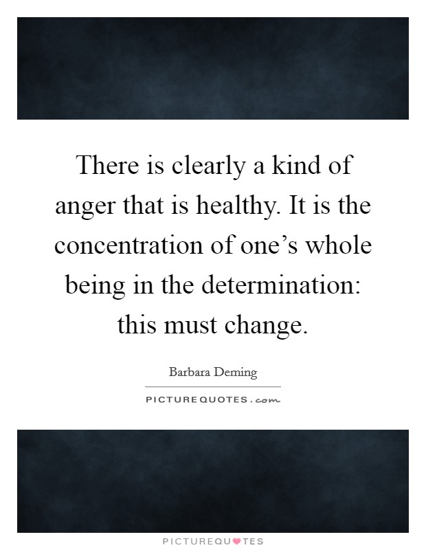 There is clearly a kind of anger that is healthy. It is the concentration of one's whole being in the determination: this must change. Picture Quote #1