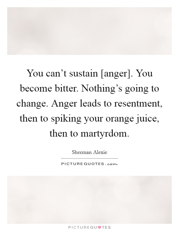You can't sustain [anger]. You become bitter. Nothing's going to change. Anger leads to resentment, then to spiking your orange juice, then to martyrdom. Picture Quote #1