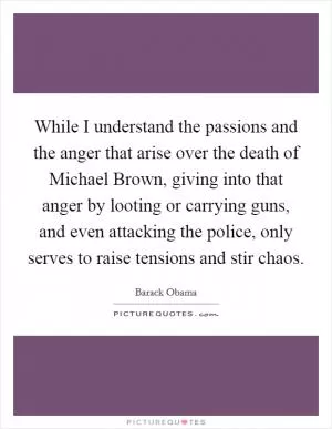 While I understand the passions and the anger that arise over the death of Michael Brown, giving into that anger by looting or carrying guns, and even attacking the police, only serves to raise tensions and stir chaos Picture Quote #1