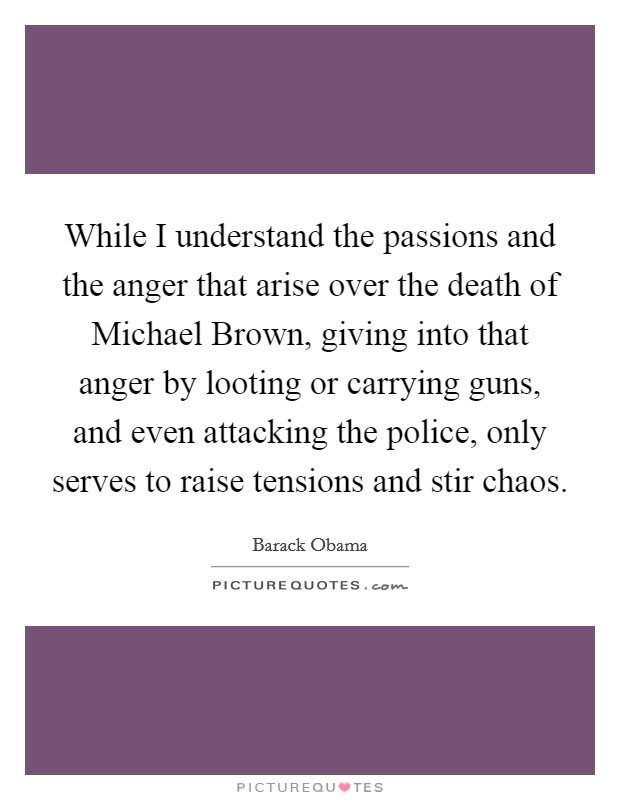 While I understand the passions and the anger that arise over the death of Michael Brown, giving into that anger by looting or carrying guns, and even attacking the police, only serves to raise tensions and stir chaos. Picture Quote #1