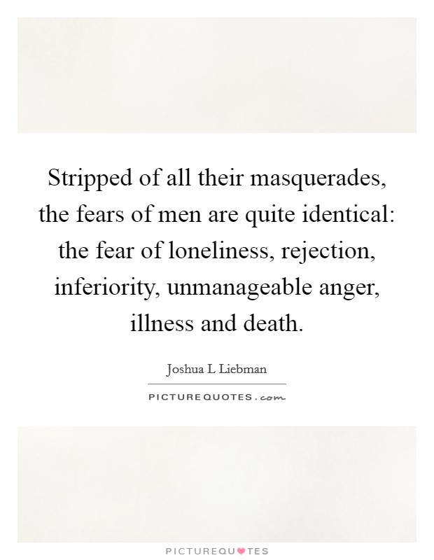 Stripped of all their masquerades, the fears of men are quite identical: the fear of loneliness, rejection, inferiority, unmanageable anger, illness and death. Picture Quote #1