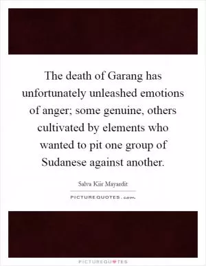 The death of Garang has unfortunately unleashed emotions of anger; some genuine, others cultivated by elements who wanted to pit one group of Sudanese against another Picture Quote #1