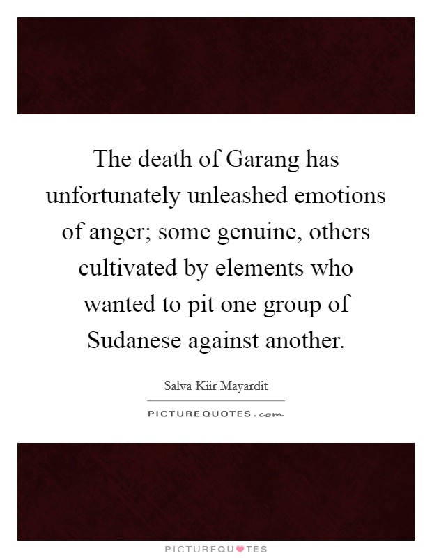 The death of Garang has unfortunately unleashed emotions of anger; some genuine, others cultivated by elements who wanted to pit one group of Sudanese against another. Picture Quote #1