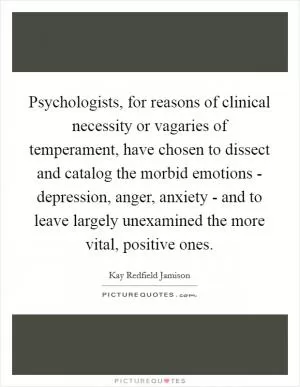 Psychologists, for reasons of clinical necessity or vagaries of temperament, have chosen to dissect and catalog the morbid emotions - depression, anger, anxiety - and to leave largely unexamined the more vital, positive ones Picture Quote #1
