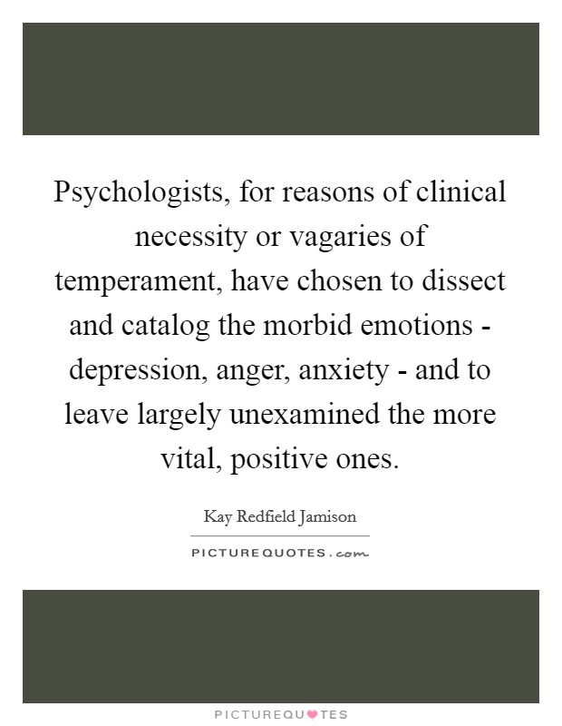 Psychologists, for reasons of clinical necessity or vagaries of temperament, have chosen to dissect and catalog the morbid emotions - depression, anger, anxiety - and to leave largely unexamined the more vital, positive ones. Picture Quote #1