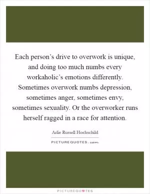 Each person’s drive to overwork is unique, and doing too much numbs every workaholic’s emotions differently. Sometimes overwork numbs depression, sometimes anger, sometimes envy, sometimes sexuality. Or the overworker runs herself ragged in a race for attention Picture Quote #1