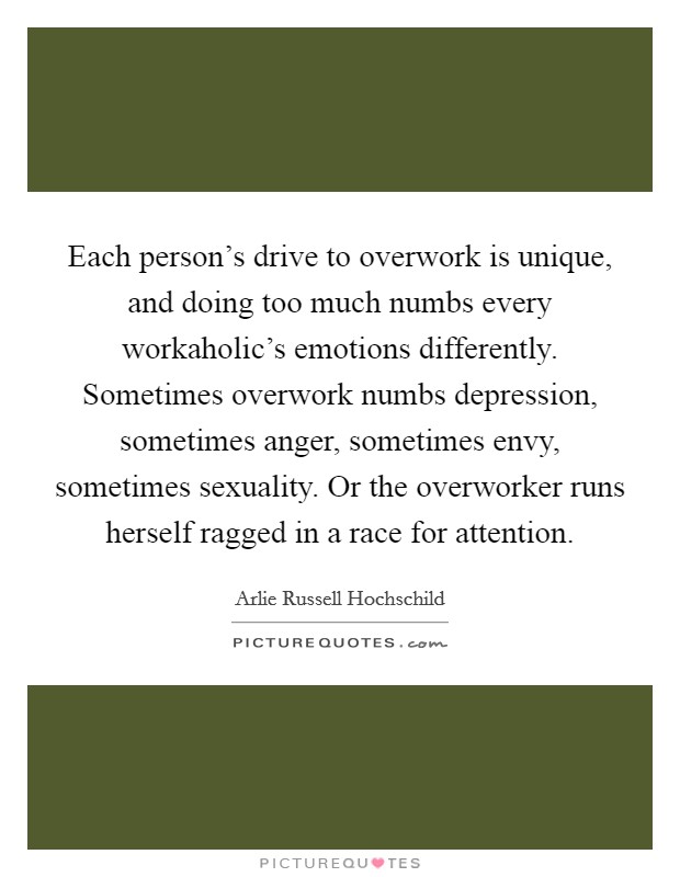 Each person's drive to overwork is unique, and doing too much numbs every workaholic's emotions differently. Sometimes overwork numbs depression, sometimes anger, sometimes envy, sometimes sexuality. Or the overworker runs herself ragged in a race for attention. Picture Quote #1