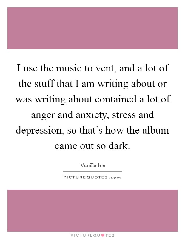 I use the music to vent, and a lot of the stuff that I am writing about or was writing about contained a lot of anger and anxiety, stress and depression, so that's how the album came out so dark. Picture Quote #1