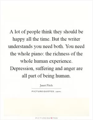 A lot of people think they should be happy all the time. But the writer understands you need both. You need the whole piano: the richness of the whole human experience. Depression, suffering and anger are all part of being human Picture Quote #1