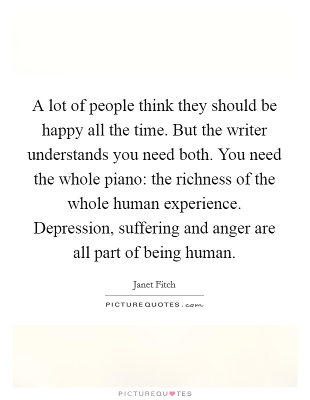 A lot of people think they should be happy all the time. But the writer understands you need both. You need the whole piano: the richness of the whole human experience. Depression, suffering and anger are all part of being human. Picture Quote #1