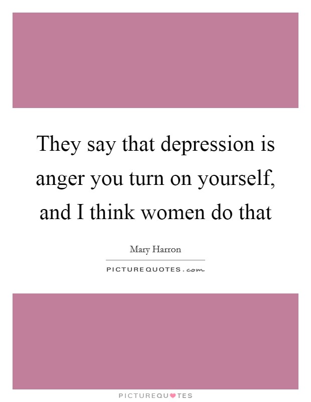 They say that depression is anger you turn on yourself, and I think women do that Picture Quote #1