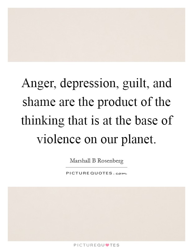 Anger, depression, guilt, and shame are the product of the thinking that is at the base of violence on our planet. Picture Quote #1