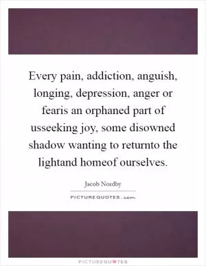 Every pain, addiction, anguish, longing, depression, anger or fearis an orphaned part of usseeking joy, some disowned shadow wanting to returnto the lightand homeof ourselves Picture Quote #1