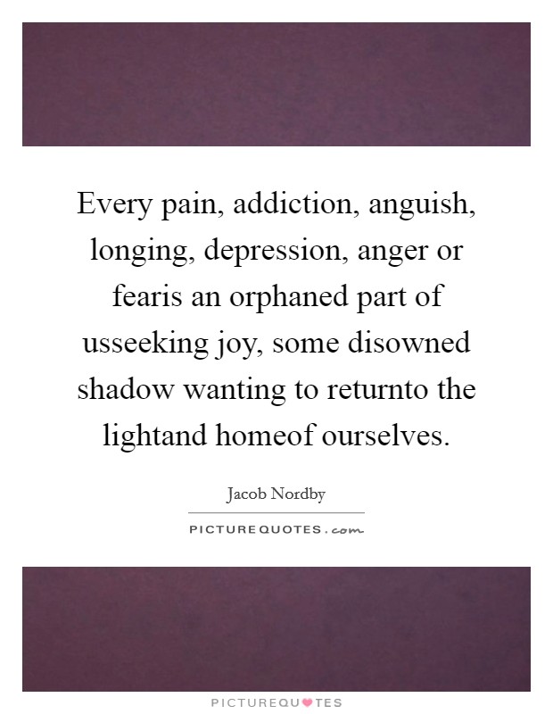 Every pain, addiction, anguish, longing, depression, anger or fearis an orphaned part of usseeking joy, some disowned shadow wanting to returnto the lightand homeof ourselves. Picture Quote #1
