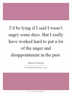 I’d be lying if I said I wasn’t angry some days. But I really have worked hard to put a lot of the anger and disappointment in the past Picture Quote #1