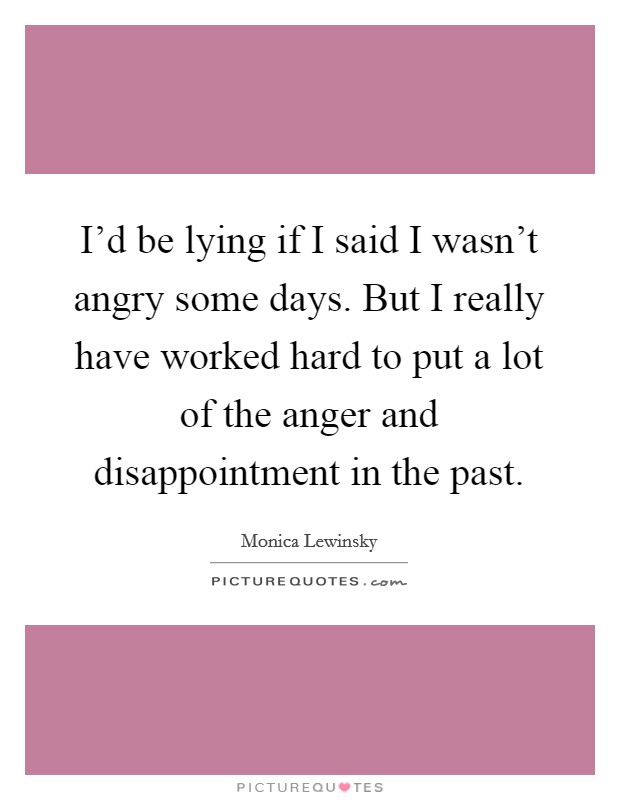 I'd be lying if I said I wasn't angry some days. But I really have worked hard to put a lot of the anger and disappointment in the past. Picture Quote #1