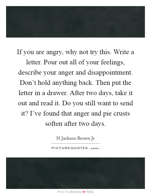 If you are angry, why not try this. Write a letter. Pour out all of your feelings, describe your anger and disappointment. Don't hold anything back. Then put the letter in a drawer. After two days, take it out and read it. Do you still want to send it? I've found that anger and pie crusts soften after two days. Picture Quote #1