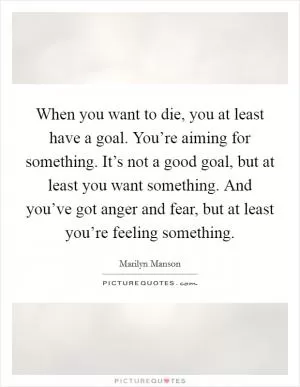 When you want to die, you at least have a goal. You’re aiming for something. It’s not a good goal, but at least you want something. And you’ve got anger and fear, but at least you’re feeling something Picture Quote #1