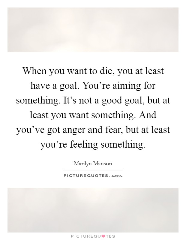 When you want to die, you at least have a goal. You're aiming for something. It's not a good goal, but at least you want something. And you've got anger and fear, but at least you're feeling something. Picture Quote #1