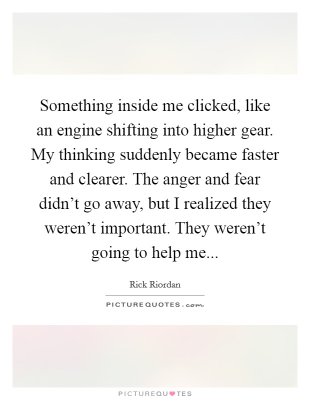 Something inside me clicked, like an engine shifting into higher gear. My thinking suddenly became faster and clearer. The anger and fear didn't go away, but I realized they weren't important. They weren't going to help me... Picture Quote #1
