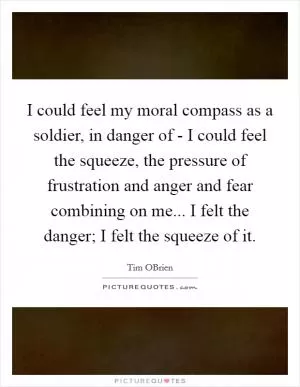 I could feel my moral compass as a soldier, in danger of - I could feel the squeeze, the pressure of frustration and anger and fear combining on me... I felt the danger; I felt the squeeze of it Picture Quote #1