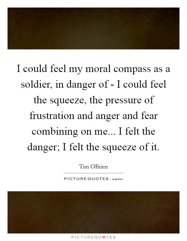 I could feel my moral compass as a soldier, in danger of - I could feel the squeeze, the pressure of frustration and anger and fear combining on me... I felt the danger; I felt the squeeze of it. Picture Quote #1
