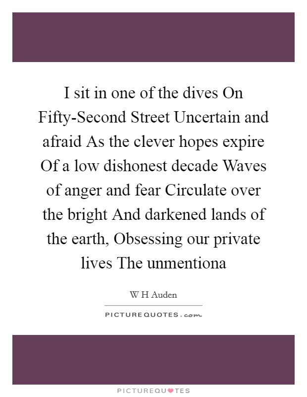 I sit in one of the dives On Fifty-Second Street Uncertain and afraid As the clever hopes expire Of a low dishonest decade Waves of anger and fear Circulate over the bright And darkened lands of the earth, Obsessing our private lives The unmentiona Picture Quote #1