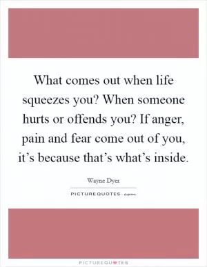 What comes out when life squeezes you? When someone hurts or offends you? If anger, pain and fear come out of you, it’s because that’s what’s inside Picture Quote #1