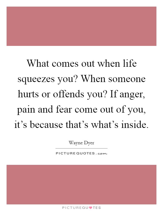 What comes out when life squeezes you? When someone hurts or offends you? If anger, pain and fear come out of you, it's because that's what's inside. Picture Quote #1