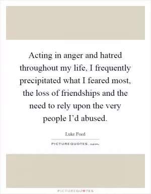 Acting in anger and hatred throughout my life, I frequently precipitated what I feared most, the loss of friendships and the need to rely upon the very people I’d abused Picture Quote #1