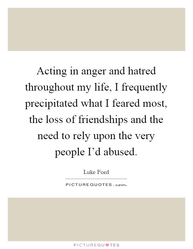 Acting in anger and hatred throughout my life, I frequently precipitated what I feared most, the loss of friendships and the need to rely upon the very people I'd abused. Picture Quote #1