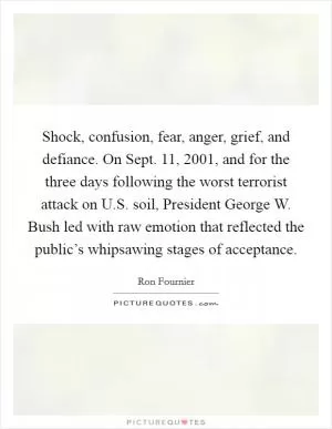 Shock, confusion, fear, anger, grief, and defiance. On Sept. 11, 2001, and for the three days following the worst terrorist attack on U.S. soil, President George W. Bush led with raw emotion that reflected the public’s whipsawing stages of acceptance Picture Quote #1