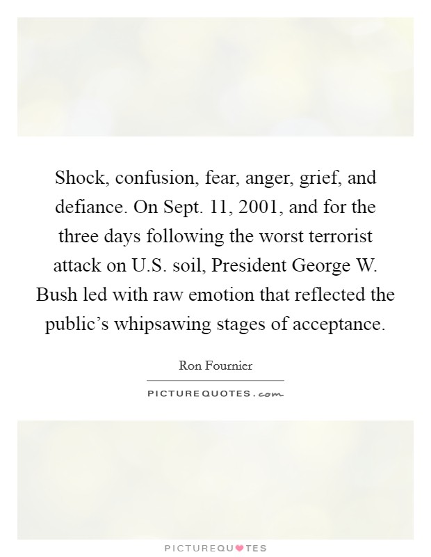 Shock, confusion, fear, anger, grief, and defiance. On Sept. 11, 2001, and for the three days following the worst terrorist attack on U.S. soil, President George W. Bush led with raw emotion that reflected the public's whipsawing stages of acceptance. Picture Quote #1