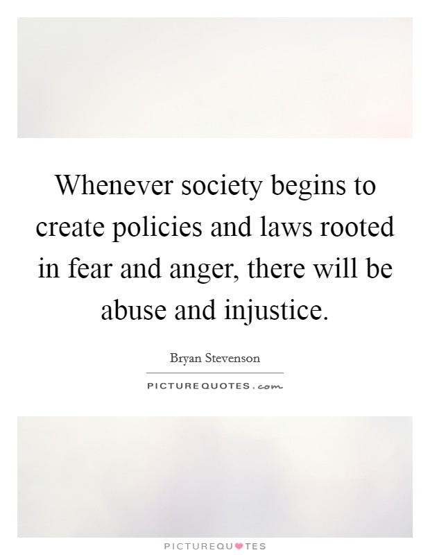 Whenever society begins to create policies and laws rooted in fear and anger, there will be abuse and injustice. Picture Quote #1