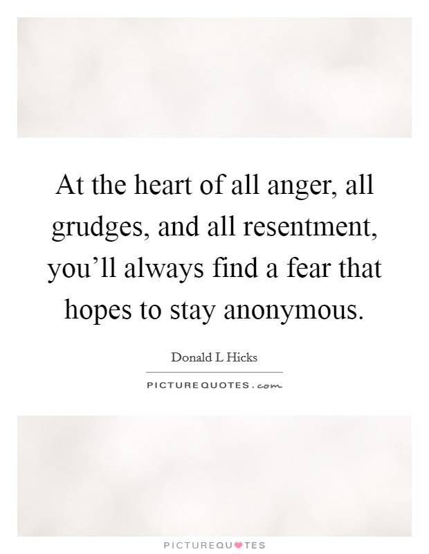 At the heart of all anger, all grudges, and all resentment, you'll always find a fear that hopes to stay anonymous. Picture Quote #1