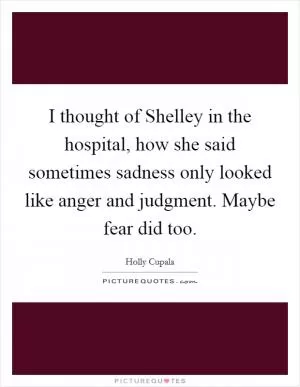 I thought of Shelley in the hospital, how she said sometimes sadness only looked like anger and judgment. Maybe fear did too Picture Quote #1