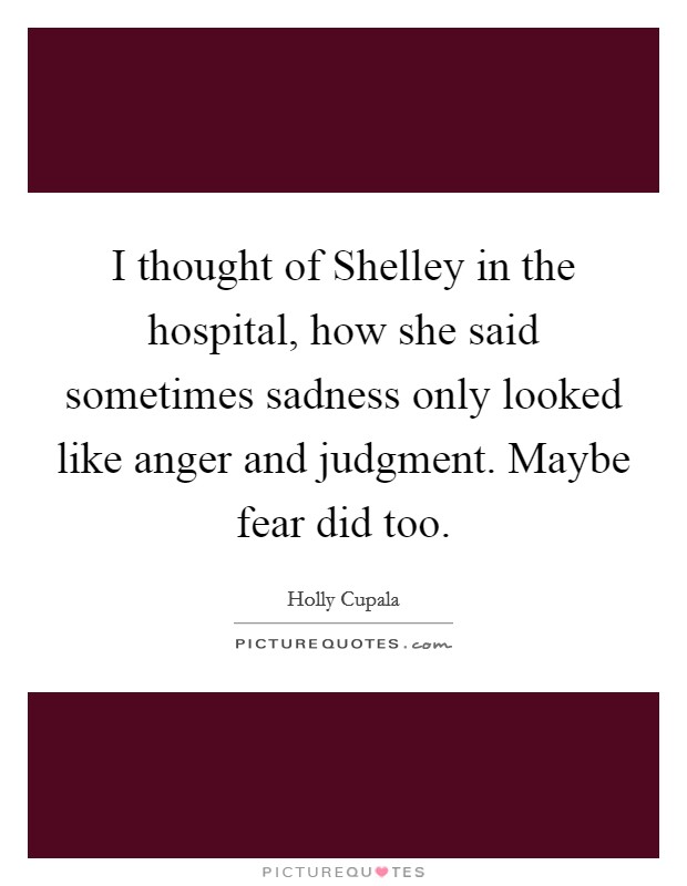 I thought of Shelley in the hospital, how she said sometimes sadness only looked like anger and judgment. Maybe fear did too. Picture Quote #1