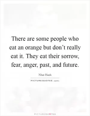 There are some people who eat an orange but don’t really eat it. They eat their sorrow, fear, anger, past, and future Picture Quote #1