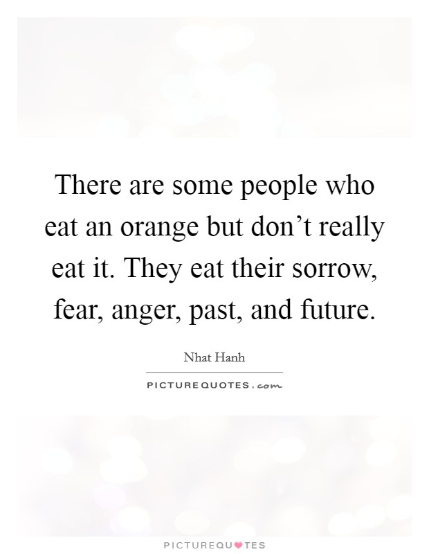 There are some people who eat an orange but don't really eat it. They eat their sorrow, fear, anger, past, and future. Picture Quote #1