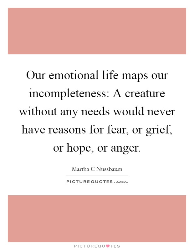 Our emotional life maps our incompleteness: A creature without any needs would never have reasons for fear, or grief, or hope, or anger. Picture Quote #1
