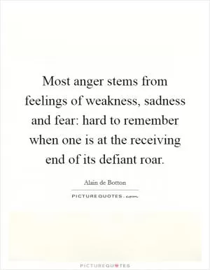Most anger stems from feelings of weakness, sadness and fear: hard to remember when one is at the receiving end of its defiant roar Picture Quote #1