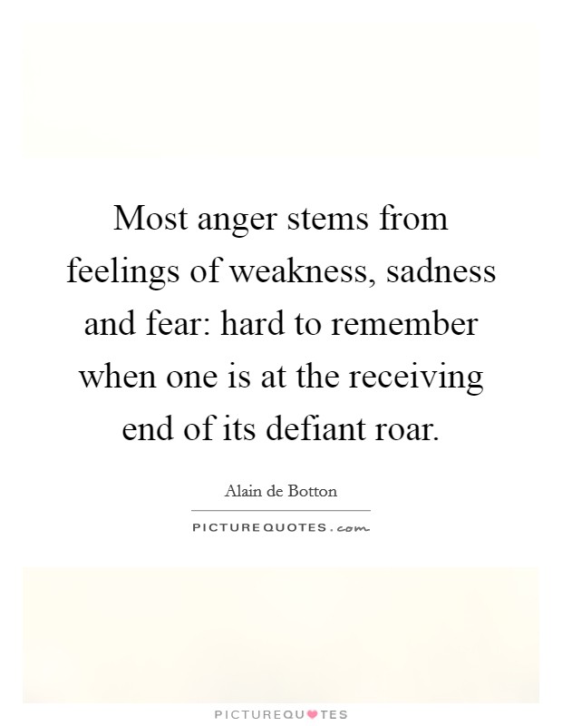 Most anger stems from feelings of weakness, sadness and fear: hard to remember when one is at the receiving end of its defiant roar. Picture Quote #1