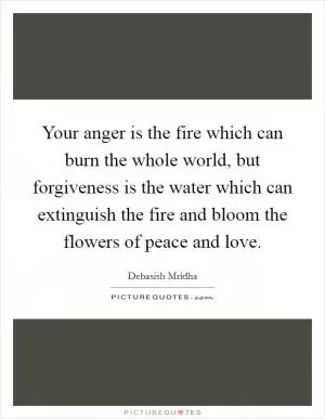 Your anger is the fire which can burn the whole world, but forgiveness is the water which can extinguish the fire and bloom the flowers of peace and love Picture Quote #1