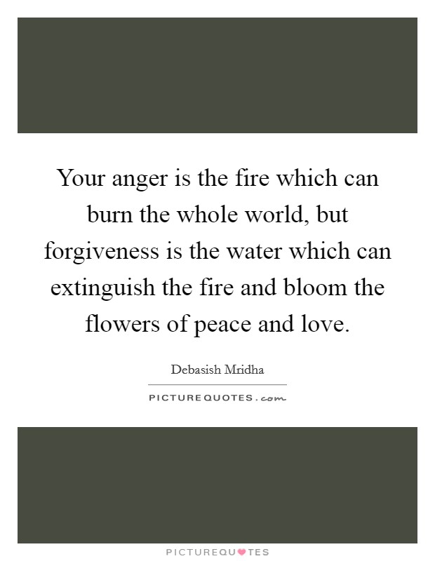 Your anger is the fire which can burn the whole world, but forgiveness is the water which can extinguish the fire and bloom the flowers of peace and love. Picture Quote #1