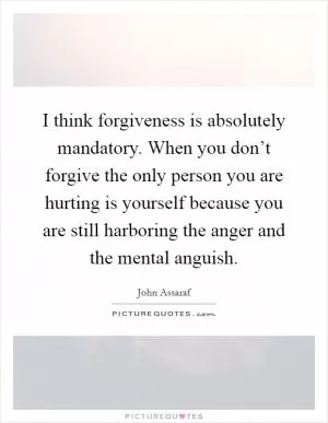 I think forgiveness is absolutely mandatory. When you don’t forgive the only person you are hurting is yourself because you are still harboring the anger and the mental anguish Picture Quote #1