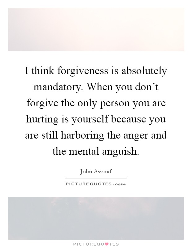 I think forgiveness is absolutely mandatory. When you don't forgive the only person you are hurting is yourself because you are still harboring the anger and the mental anguish. Picture Quote #1
