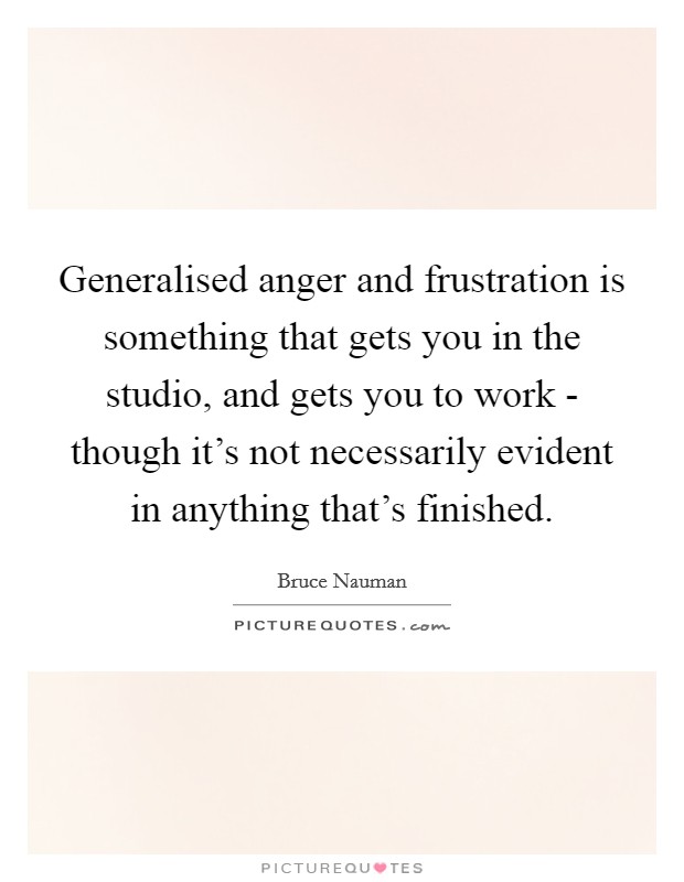 Generalised anger and frustration is something that gets you in the studio, and gets you to work - though it's not necessarily evident in anything that's finished. Picture Quote #1