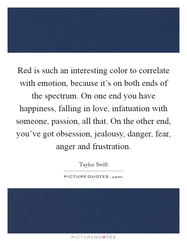 Red is such an interesting color to correlate with emotion, because it's on both ends of the spectrum. On one end you have happiness, falling in love, infatuation with someone, passion, all that. On the other end, you've got obsession, jealousy, danger, fear, anger and frustration. Picture Quote #1