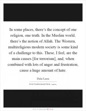 In some places, there’s the concept of one religion, one truth. In the Muslim world, there’s the notion of Allah. The Western, multireligious modern society is some kind of a challenge to this. These, I feel, are the main causes [for terrorism], and, when combined with lots of anger and frustration, cause a huge amount of hate Picture Quote #1