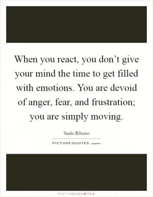 When you react, you don’t give your mind the time to get filled with emotions. You are devoid of anger, fear, and frustration; you are simply moving Picture Quote #1